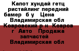 Капот хундай гетц ристайлинг передний бамер  б.у › Цена ­ 3 500 - Владимирская обл., Ковровский р-н, Ковров г. Авто » Продажа запчастей   . Владимирская обл.